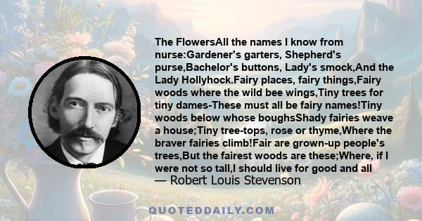 The FlowersAll the names I know from nurse:Gardener's garters, Shepherd's purse,Bachelor's buttons, Lady's smock,And the Lady Hollyhock.Fairy places, fairy things,Fairy woods where the wild bee wings,Tiny trees for tiny 