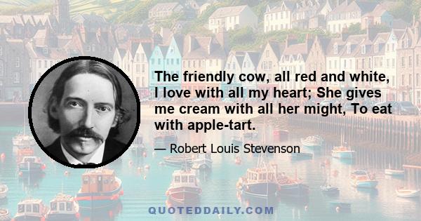 The friendly cow, all red and white, I love with all my heart; She gives me cream with all her might, To eat with apple-tart.