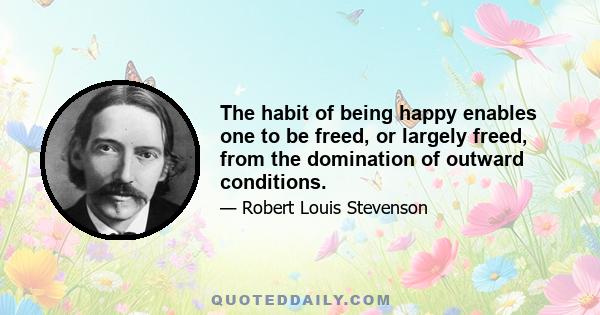 The habit of being happy enables one to be freed, or largely freed, from the domination of outward conditions.