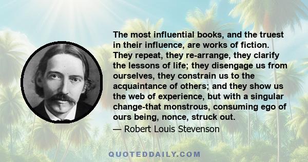 The most influential books, and the truest in their influence, are works of fiction. They repeat, they re-arrange, they clarify the lessons of life; they disengage us from ourselves, they constrain us to the