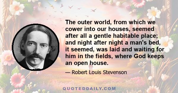 The outer world, from which we cower into our houses, seemed after all a gentle habitable place; and night after night a man's bed, it seemed, was laid and waiting for him in the fields, where God keeps an open house.