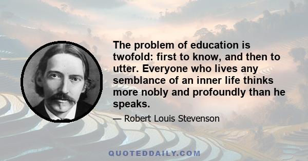 The problem of education is twofold: first to know, and then to utter. Everyone who lives any semblance of an inner life thinks more nobly and profoundly than he speaks.