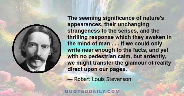 The seeming significance of nature's appearances, their unchanging strangeness to the senses, and the thrilling response which they awaken in the mind of man . . . If we could only write near enough to the facts, and