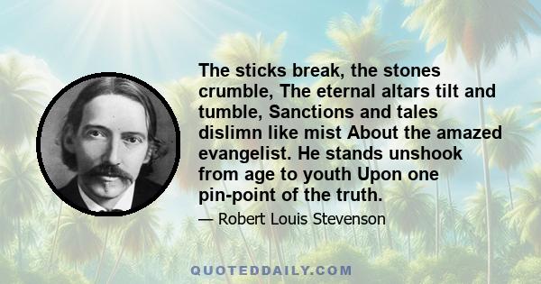 The sticks break, the stones crumble, The eternal altars tilt and tumble, Sanctions and tales dislimn like mist About the amazed evangelist. He stands unshook from age to youth Upon one pin-point of the truth.