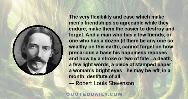 The very flexibility and ease which make men's friendships so agreeable while they endure, make them the easier to destroy and forget. And a man who has a few friends, or one who has a dozen (if there be any one so