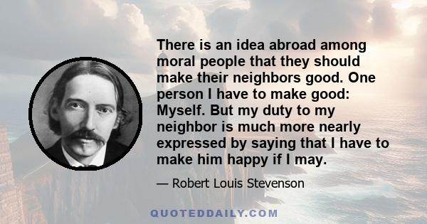 There is an idea abroad among moral people that they should make their neighbors good. One person I have to make good: Myself. But my duty to my neighbor is much more nearly expressed by saying that I have to make him