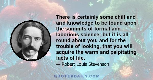 There is certainly some chill and arid knowledge to be found upon the summits of formal and laborious science; but it is all round about you, and for the trouble of looking, that you will acquire the warm and