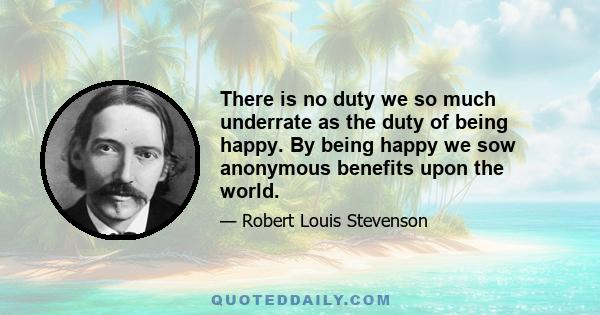 There is no duty we so much underrate as the duty of being happy. By being happy we sow anonymous benefits upon the world.