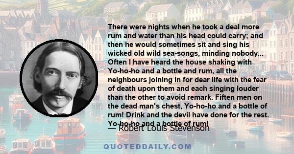 There were nights when he took a deal more rum and water than his head could carry; and then he would sometimes sit and sing his wicked old wild sea-songs, minding nobody... Often I have heard the house shaking with