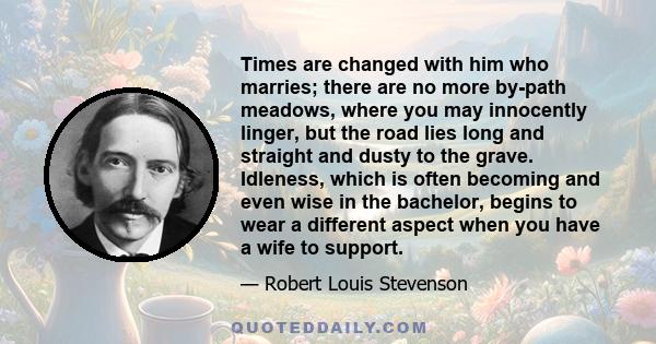 Times are changed with him who marries; there are no more by-path meadows, where you may innocently linger, but the road lies long and straight and dusty to the grave. Idleness, which is often becoming and even wise in