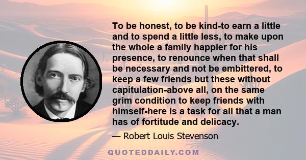 To be honest, to be kind-to earn a little and to spend a little less, to make upon the whole a family happier for his presence, to renounce when that shall be necessary and not be embittered, to keep a few friends but