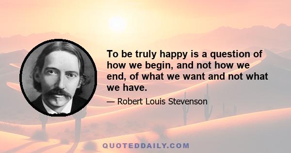 To be truly happy is a question of how we begin, and not how we end, of what we want and not what we have.