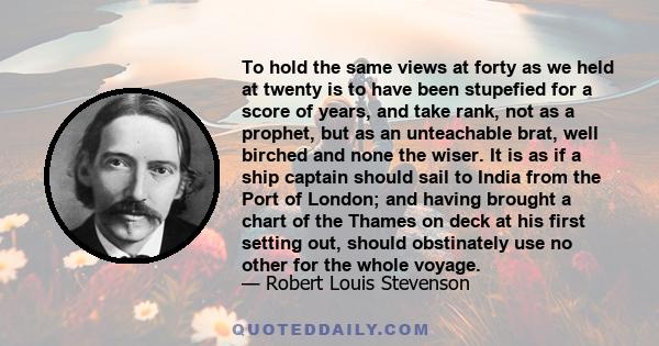 To hold the same views at forty as we held at twenty is to have been stupefied for a score of years, and take rank, not as a prophet, but as an unteachable brat, well birched and none the wiser. It is as if a ship