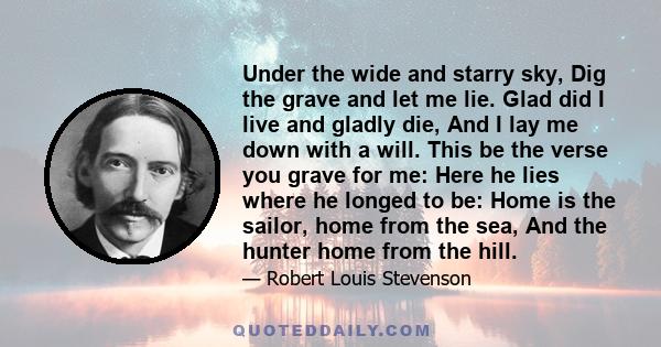 Under the wide and starry sky, Dig the grave and let me lie. Glad did I live and gladly die, And I lay me down with a will. This be the verse you grave for me: Here he lies where he longed to be: Home is the sailor,