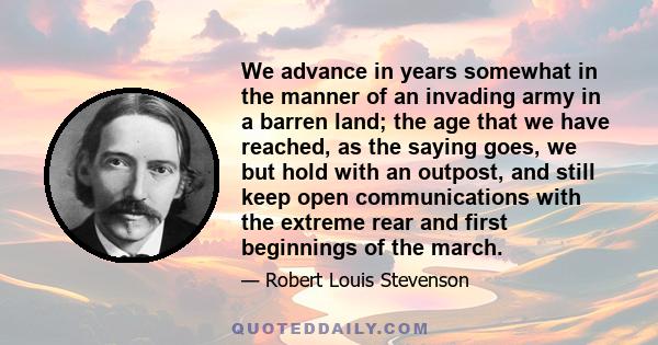 We advance in years somewhat in the manner of an invading army in a barren land; the age that we have reached, as the saying goes, we but hold with an outpost, and still keep open communications with the extreme rear