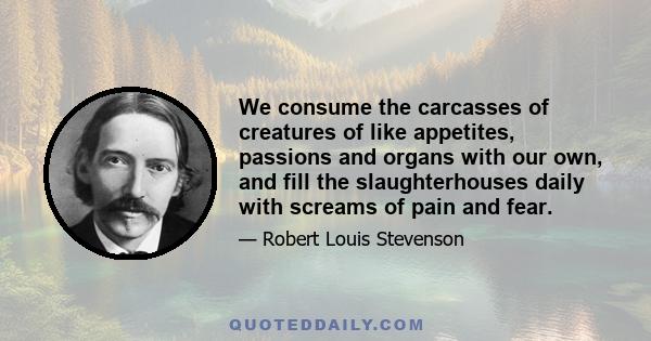 We consume the carcasses of creatures of like appetites, passions and organs with our own, and fill the slaughterhouses daily with screams of pain and fear.