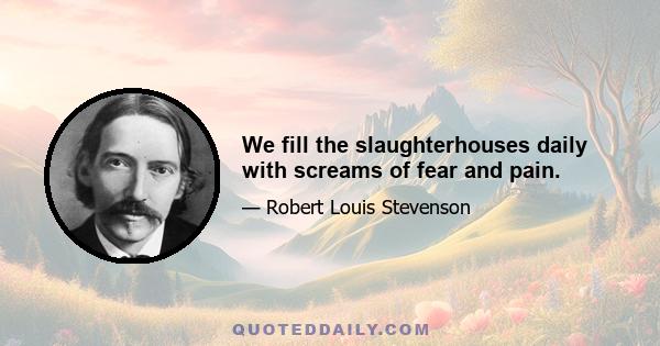 We fill the slaughterhouses daily with screams of fear and pain.