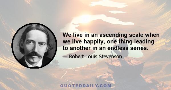 We live in an ascending scale when we live happily, one thing leading to another in an endless series.