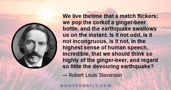 We live thetime that a match flickers; we pop the corkof a ginger-beer bottle, and the earthquake swallows us on the instant. Is it not odd, is it not incongruous, is it not, in the highest sense of human speech,