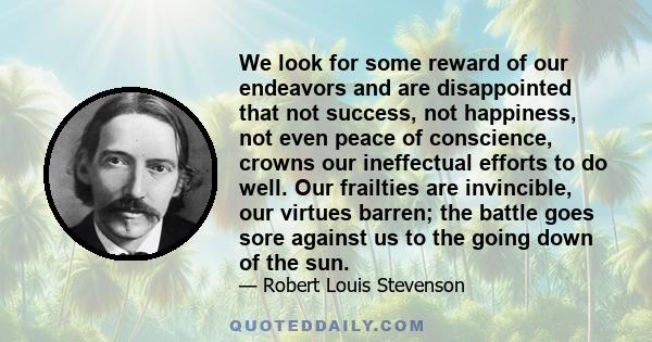 We look for some reward of our endeavors and are disappointed that not success, not happiness, not even peace of conscience, crowns our ineffectual efforts to do well. Our frailties are invincible, our virtues barren;