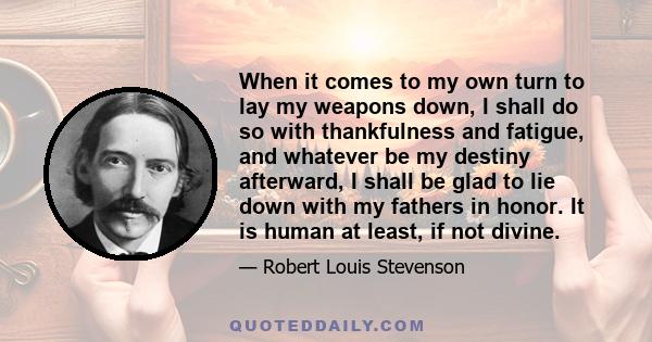 When it comes to my own turn to lay my weapons down, I shall do so with thankfulness and fatigue, and whatever be my destiny afterward, I shall be glad to lie down with my fathers in honor. It is human at least, if not