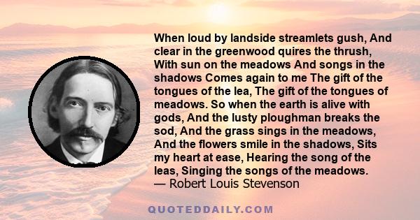 When loud by landside streamlets gush, And clear in the greenwood quires the thrush, With sun on the meadows And songs in the shadows Comes again to me The gift of the tongues of the lea, The gift of the tongues of