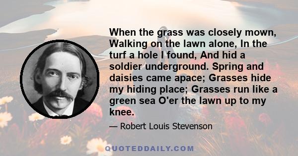 When the grass was closely mown, Walking on the lawn alone, In the turf a hole I found, And hid a soldier underground. Spring and daisies came apace; Grasses hide my hiding place; Grasses run like a green sea O'er the