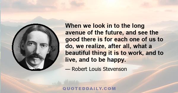 When we look in to the long avenue of the future, and see the good there is for each one of us to do, we realize, after all, what a beautiful thing it is to work, and to live, and to be happy.