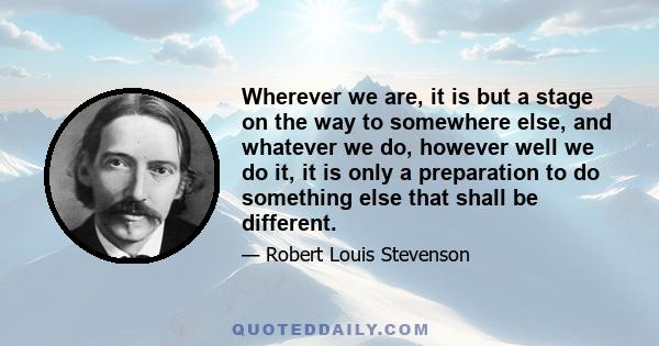 Wherever we are, it is but a stage on the way to somewhere else, and whatever we do, however well we do it, it is only a preparation to do something else that shall be different.