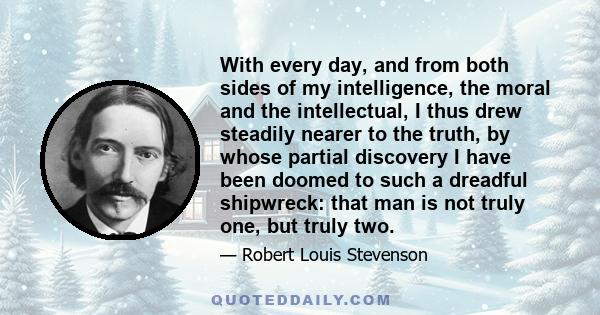 With every day, and from both sides of my intelligence, the moral and the intellectual, I thus drew steadily nearer to the truth, by whose partial discovery I have been doomed to such a dreadful shipwreck: that man is