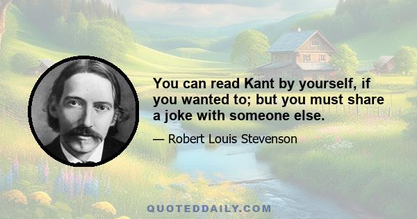 You can read Kant by yourself, if you wanted to; but you must share a joke with someone else.