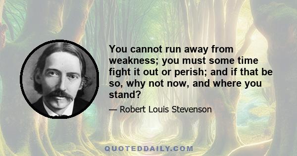 You cannot run away from weakness; you must some time fight it out or perish; and if that be so, why not now, and where you stand?