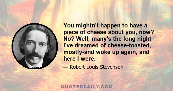 You mightn't happen to have a piece of cheese about you, now? No? Well, many's the long night I've dreamed of cheese-toasted, mostly-and woke up again, and here I were.