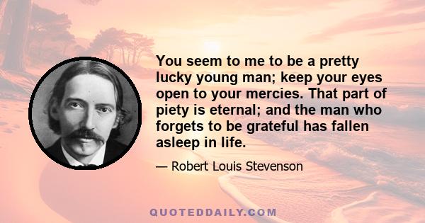 You seem to me to be a pretty lucky young man; keep your eyes open to your mercies. That part of piety is eternal; and the man who forgets to be grateful has fallen asleep in life.