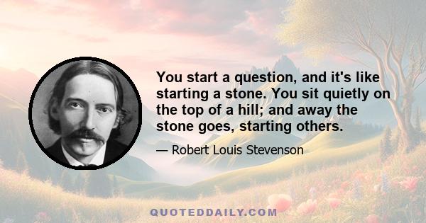 You start a question, and it's like starting a stone. You sit quietly on the top of a hill; and away the stone goes, starting others.