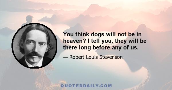 You think dogs will not be in heaven? I tell you, they will be there long before any of us.