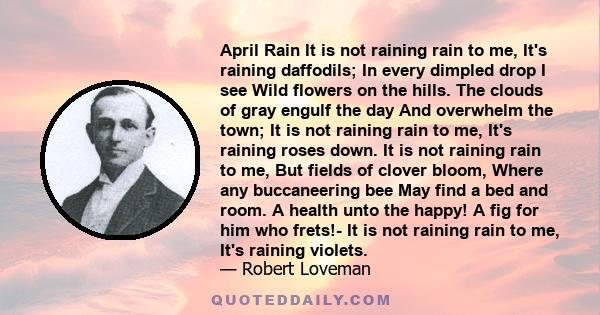 April Rain It is not raining rain to me, It's raining daffodils; In every dimpled drop I see Wild flowers on the hills. The clouds of gray engulf the day And overwhelm the town; It is not raining rain to me, It's