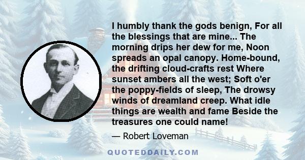 I humbly thank the gods benign, For all the blessings that are mine... The morning drips her dew for me, Noon spreads an opal canopy. Home-bound, the drifting cloud-crafts rest Where sunset ambers all the west; Soft