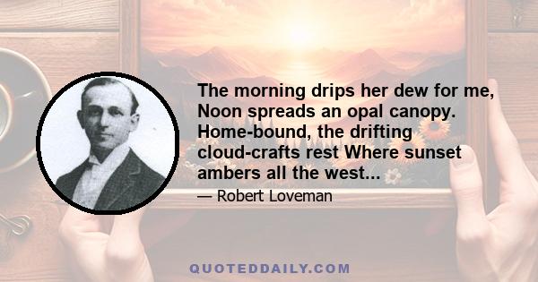 The morning drips her dew for me, Noon spreads an opal canopy. Home-bound, the drifting cloud-crafts rest Where sunset ambers all the west...