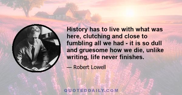 History has to live with what was here, clutching and close to fumbling all we had - it is so dull and gruesome how we die, unlike writing, life never finishes.