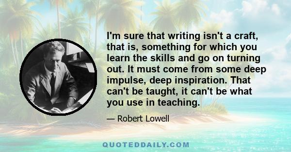 I'm sure that writing isn't a craft, that is, something for which you learn the skills and go on turning out. It must come from some deep impulse, deep inspiration. That can't be taught, it can't be what you use in