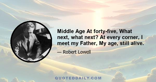 Middle Age At forty-five, What next, what next? At every corner, I meet my Father, My age, still alive.