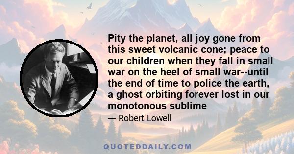 Pity the planet, all joy gone from this sweet volcanic cone; peace to our children when they fall in small war on the heel of small war--until the end of time to police the earth, a ghost orbiting forever lost in our