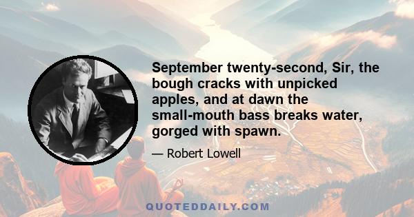 September twenty-second, Sir, the bough cracks with unpicked apples, and at dawn the small-mouth bass breaks water, gorged with spawn.