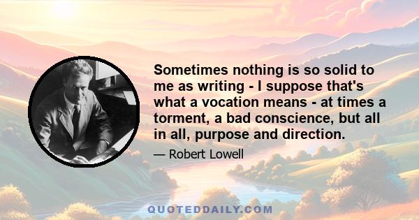 Sometimes nothing is so solid to me as writing - I suppose that's what a vocation means - at times a torment, a bad conscience, but all in all, purpose and direction.