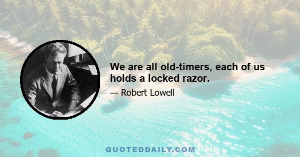 We are all old-timers, each of us holds a locked razor.