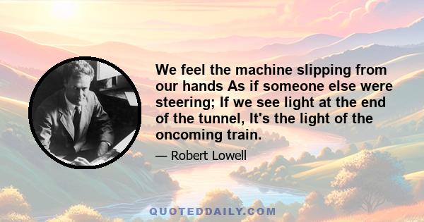 We feel the machine slipping from our hands As if someone else were steering; If we see light at the end of the tunnel, It's the light of the oncoming train.