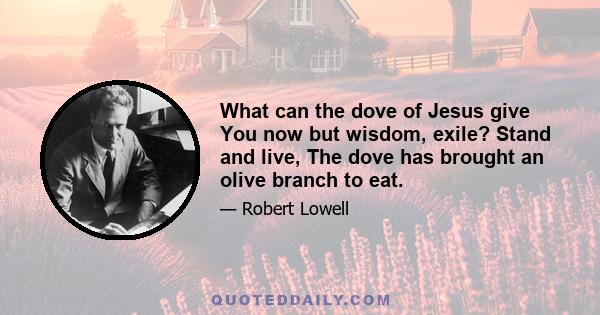 What can the dove of Jesus give You now but wisdom, exile? Stand and live, The dove has brought an olive branch to eat.