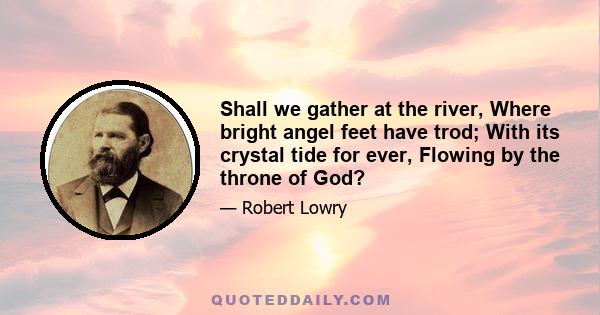 Shall we gather at the river, Where bright angel feet have trod; With its crystal tide for ever, Flowing by the throne of God?