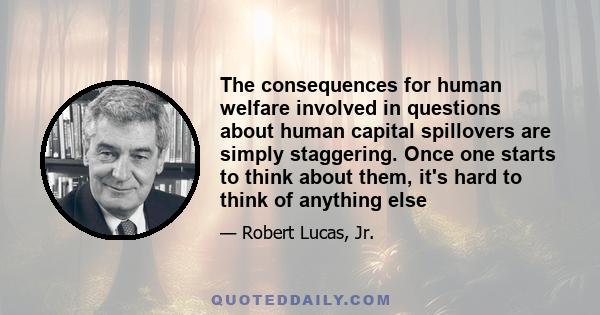 The consequences for human welfare involved in questions about human capital spillovers are simply staggering. Once one starts to think about them, it's hard to think of anything else